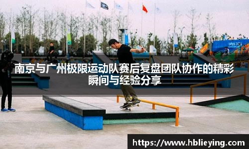 南京与广州极限运动队赛后复盘团队协作的精彩瞬间与经验分享