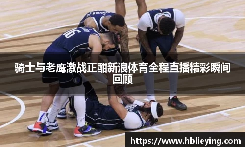 骑士与老鹰激战正酣新浪体育全程直播精彩瞬间回顾